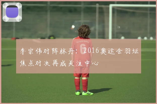 李宗伟对阵林丹：2016奥运会羽坛焦点对决再成关注中心