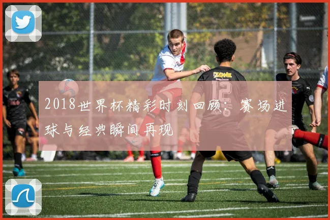 2018世界杯精彩时刻回顾：赛场进球与经典瞬间再现