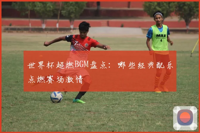 世界杯超燃BGM盘点：哪些经典配乐点燃赛场激情