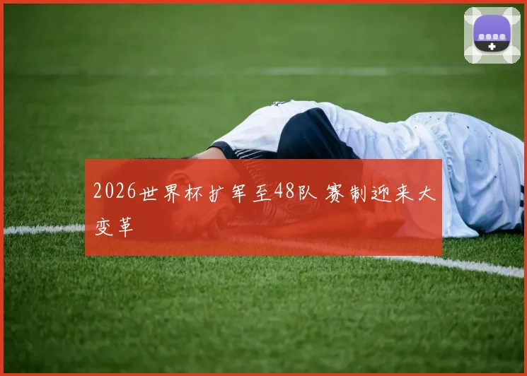 2026世界杯扩军至48队 赛制迎来大变革