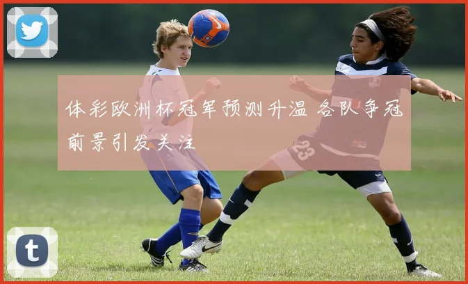 体彩欧洲杯冠军预测升温 各队争冠前景引发关注