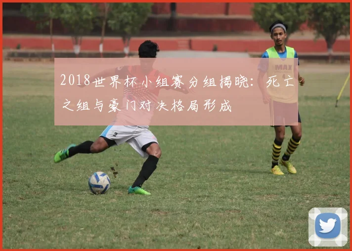 2018世界杯小组赛分组揭晓:死亡之组与豪门对决格局形成