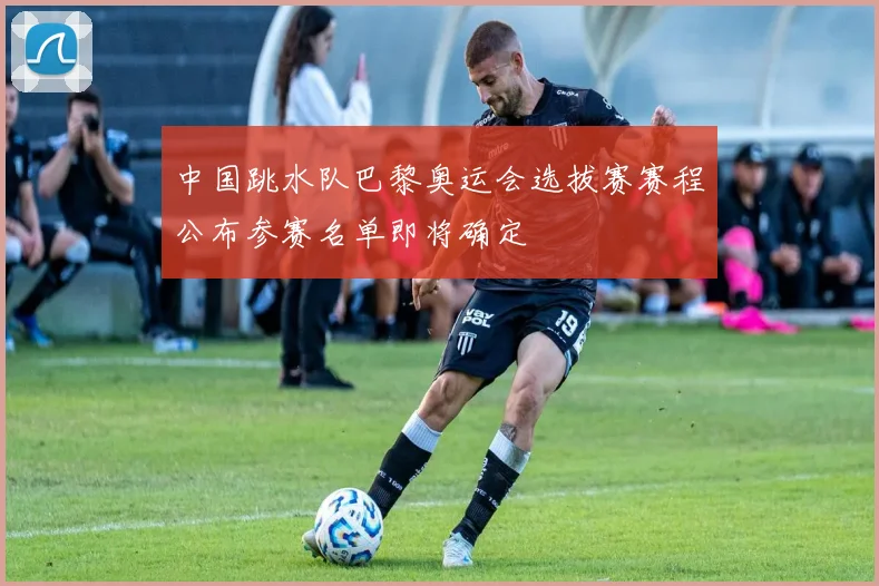 中国跳水队巴黎奥运会选拔赛赛程公布参赛名单即将确定