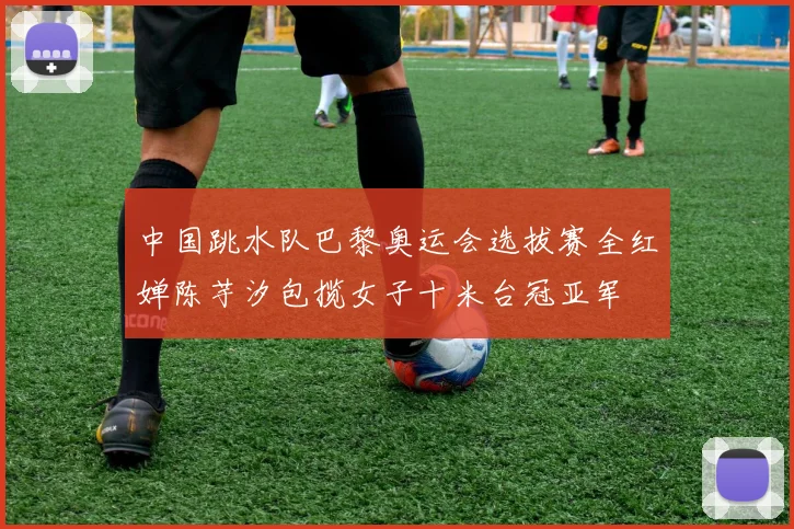 中国跳水队巴黎奥运会选拔赛全红婵陈芋汐包揽女子十米台冠亚军