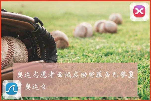 奥运志愿者面试启动将服务巴黎夏季奥运会
