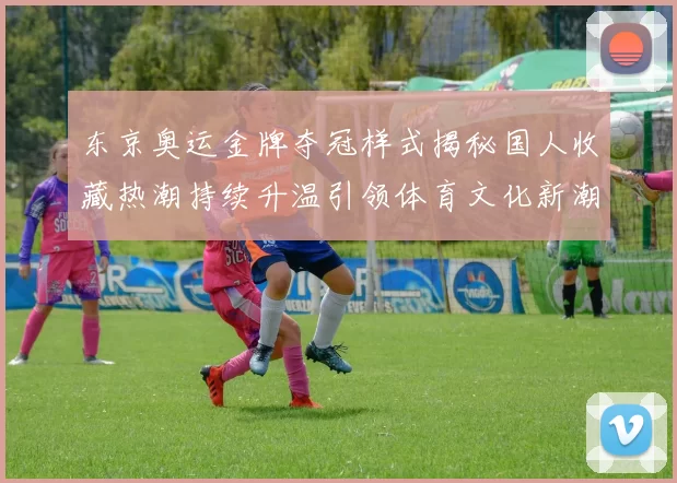 东京奥运金牌夺冠样式揭秘国人收藏热潮持续升温引领体育文化新潮流