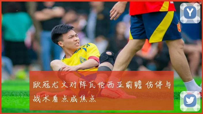 欧冠尤文对阵瓦伦西亚前瞻 伤停与战术看点成焦点