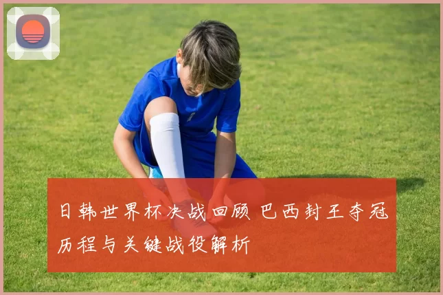 日韩世界杯决战回顾 巴西封王夺冠历程与关键战役解析