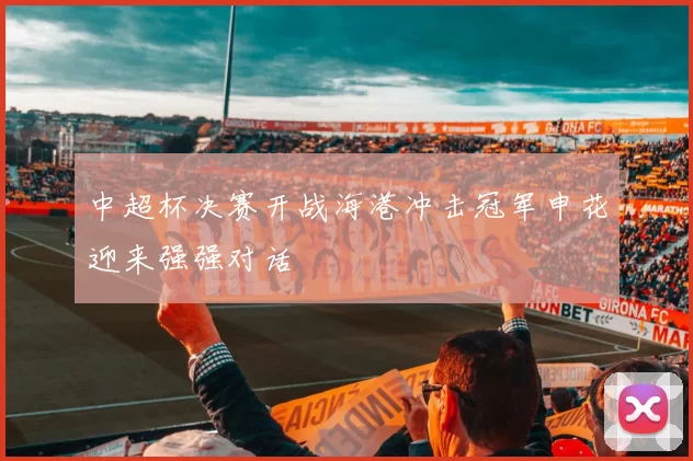 中超杯决赛开战海港冲击冠军申花迎来强强对话