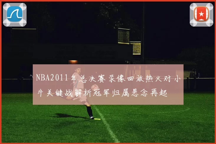NBA2011年总决赛录像回放热火对小牛关键战解析冠军归属悬念再起