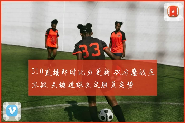 310直播即时比分更新 双方鏖战至末段 关键进球决定胜负走势