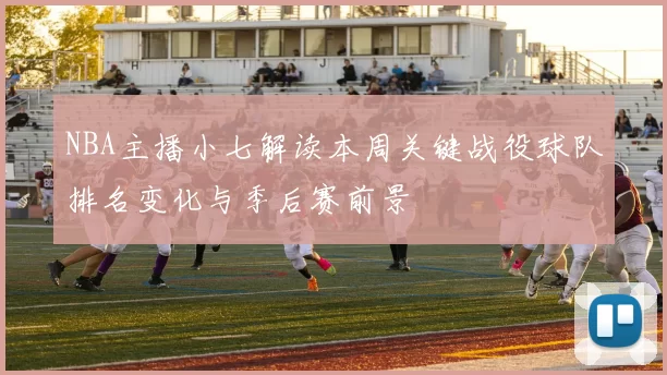 NBA主播小七解读本周关键战役球队排名变化与季后赛前景