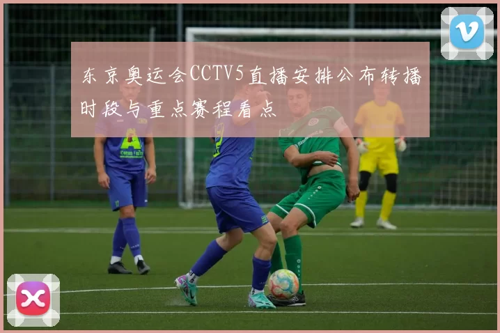 东京奥运会CCTV5直播安排公布转播时段与重点赛程看点