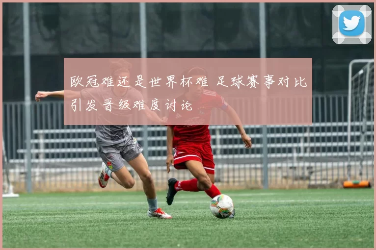 欧冠难还是世界杯难 足球赛事对比引发晋级难度讨论
