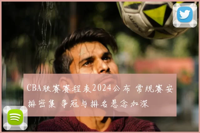 CBA联赛赛程表2024公布 常规赛安排密集 争冠与排名悬念加深