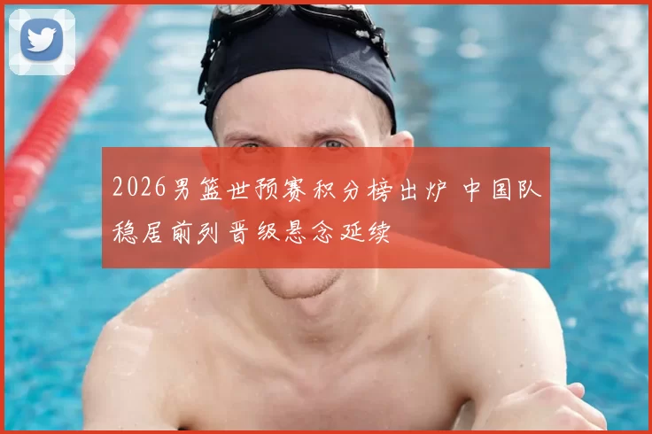 2026男篮世预赛积分榜出炉 中国队稳居前列晋级悬念延续