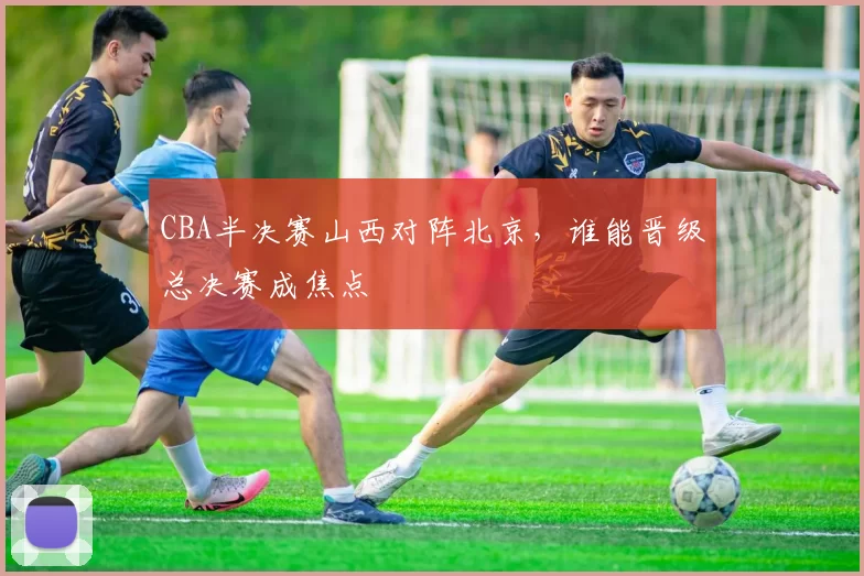 CBA半决赛山西对阵北京，谁能晋级总决赛成焦点