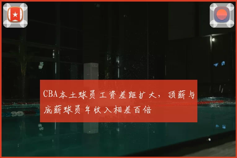 CBA本土球员工资差距扩大，顶薪与底薪球员年收入相差百倍