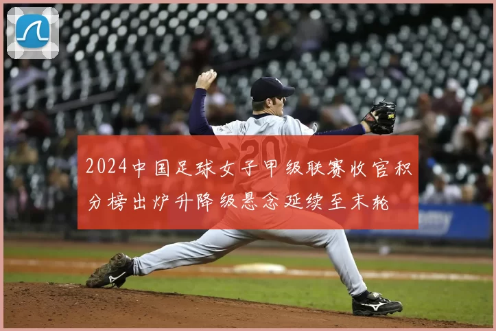 2024中国足球女子甲级联赛收官积分榜出炉升降级悬念延续至末轮