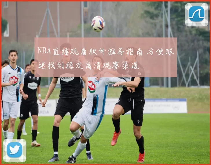 NBA直播观看软件推荐指南 方便球迷找到稳定高清观赛渠道