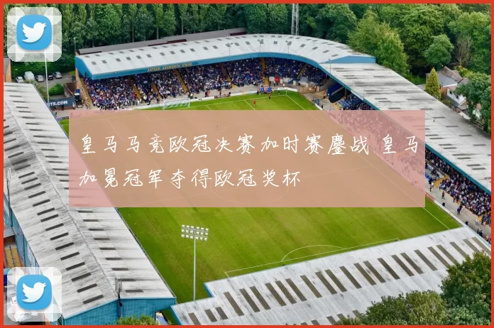 皇马马竞欧冠决赛加时赛鏖战 皇马加冕冠军夺得欧冠奖杯
