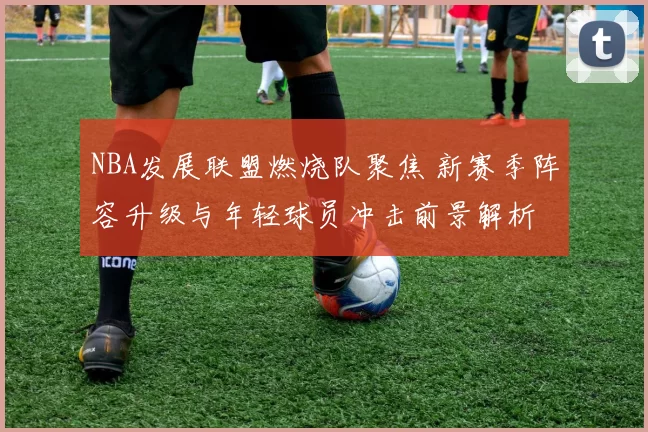 NBA发展联盟燃烧队聚焦 新赛季阵容升级与年轻球员冲击前景解析