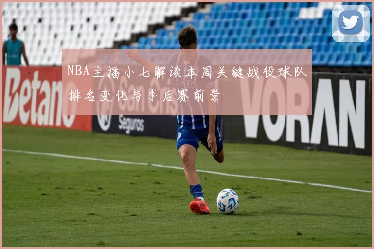 NBA主播小七解读本周关键战役球队排名变化与季后赛前景