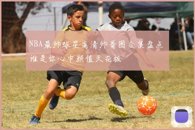 NBA最帅球星高清帅哥图合集盘点 谁是你心中颜值天花板