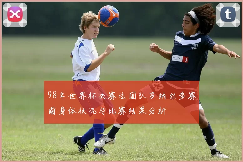 98年世界杯决赛法国队罗纳尔多赛前身体状况与比赛结果分析