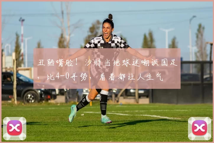 丑陋嘴脸!沙特当地球迷嘲讽国足,比4-0手势,看着都让人生气