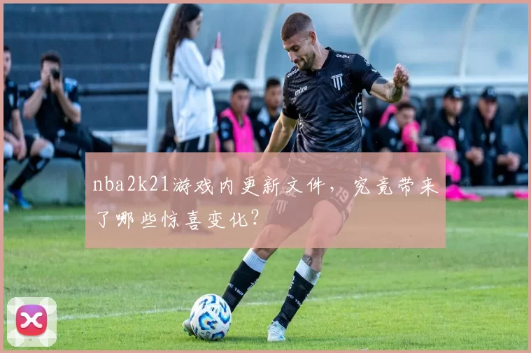 nba2k21游戏内更新文件，究竟带来了哪些惊喜变化？