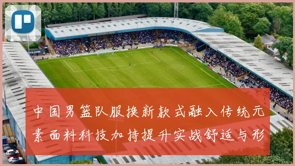 中国男篮队服换新款式融入传统元素面料科技加持提升实战舒适与形象