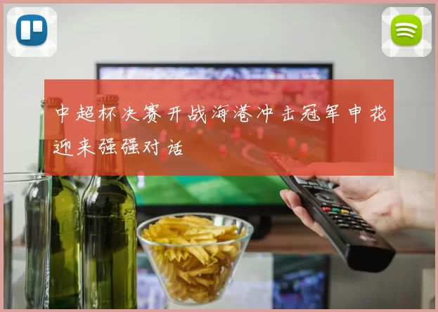 中超杯决赛开战海港冲击冠军申花迎来强强对话