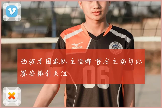 西班牙国家队主场哪 官方主场与比赛安排引关注