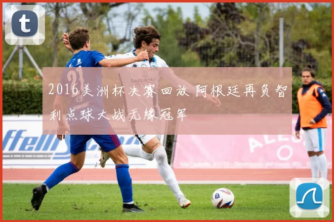 2016美洲杯决赛回放 阿根廷再负智利点球大战无缘冠军