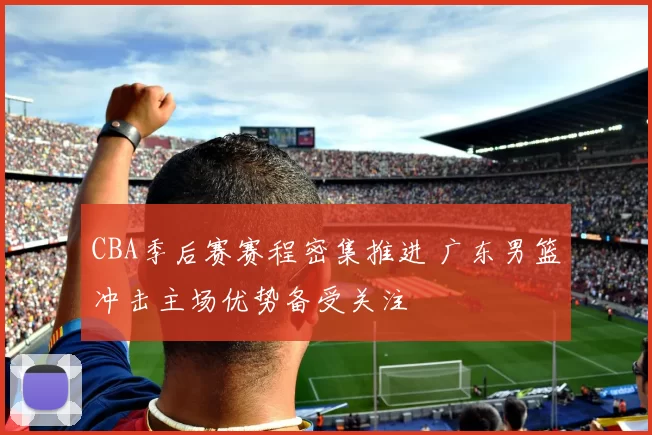 CBA季后赛赛程密集推进 广东男篮冲击主场优势备受关注