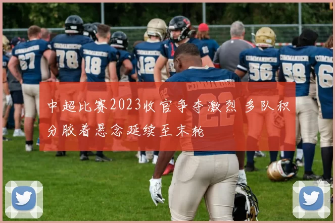 中超比赛2023收官争夺激烈 多队积分胶着悬念延续至末轮