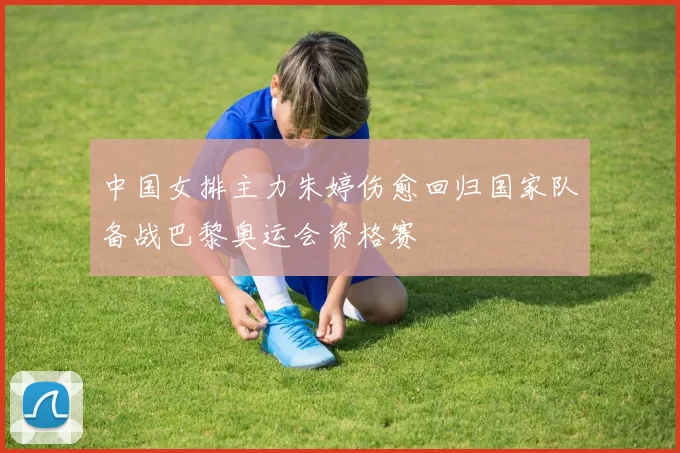 中国女排主力朱婷伤愈回归国家队备战巴黎奥运会资格赛