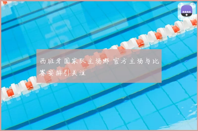 西班牙国家队主场哪 官方主场与比赛安排引关注