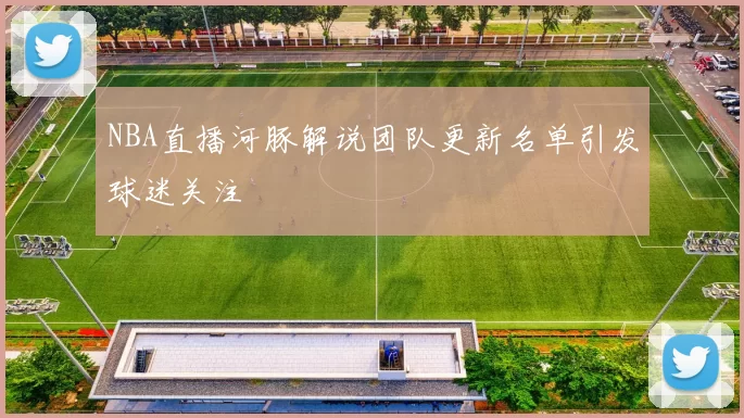 NBA直播河豚解说团队更新名单引发球迷关注