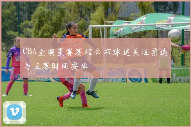 CBA全明星赛赛程公布球迷关注票选与正赛时间安排