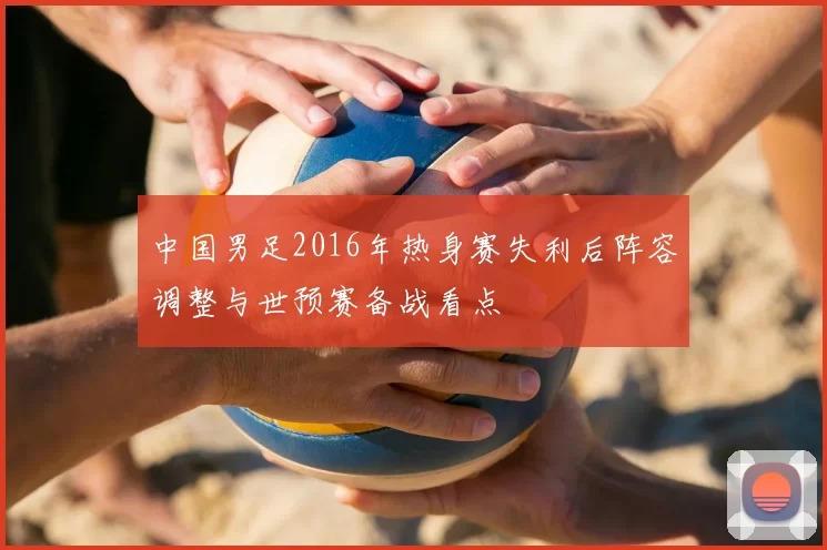 中国男足2016年热身赛失利后阵容调整与世预赛备战看点