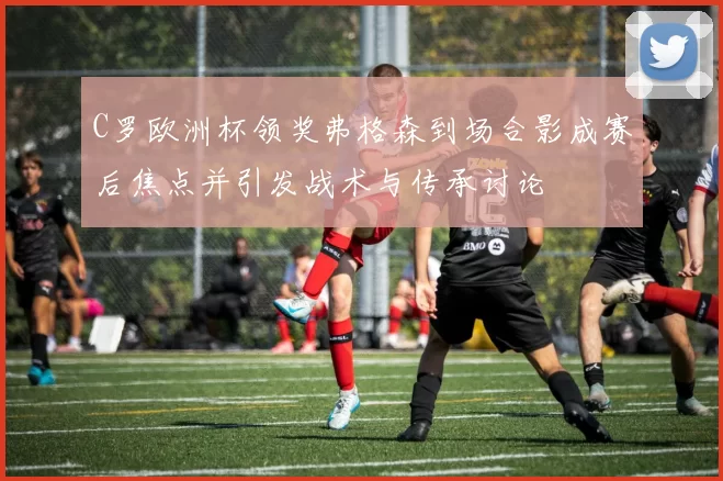 C罗欧洲杯领奖弗格森到场合影成赛后焦点并引发战术与传承讨论