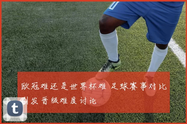 欧冠难还是世界杯难 足球赛事对比引发晋级难度讨论