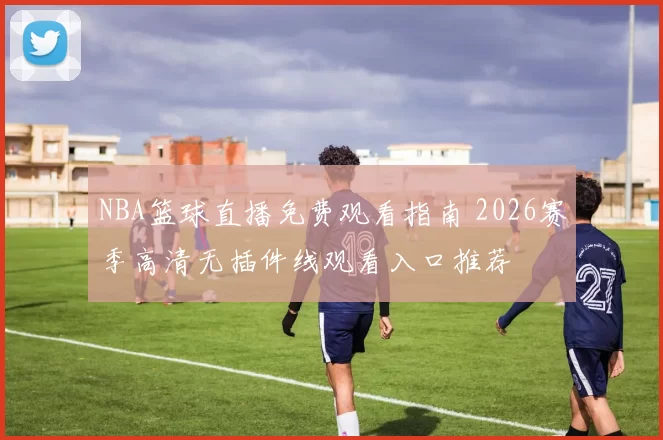 NBA篮球直播免费观看指南 2026赛季高清无插件线观看入口推荐