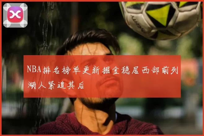 NBA排名榜单更新掘金稳居西部前列湖人紧追其后