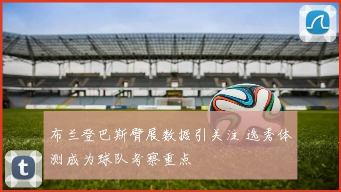 布兰登巴斯臂展数据引关注 选秀体测成为球队考察重点