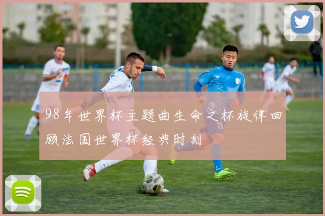 98年世界杯主题曲生命之杯旋律回顾法国世界杯经典时刻