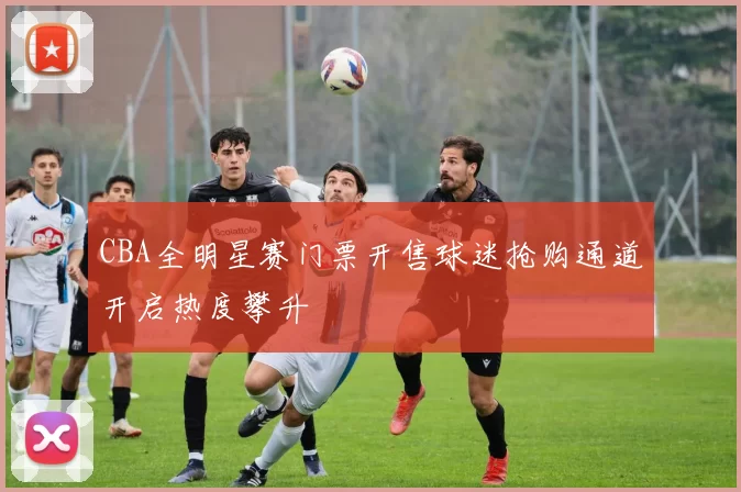 CBA全明星赛门票开售球迷抢购通道开启热度攀升