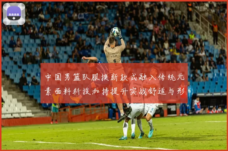 中国男篮队服换新款式融入传统元素面料科技加持提升实战舒适与形象